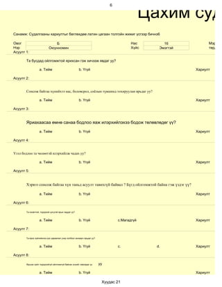 Цахим суд
                                                                              6




Санамж: Судалгааны хариултыг бөглөхдөө латин цагаан толгойн жижиг үсгээр бичнэ6

Овог                          Б                                                          Нас        16            Мэргэжи
Нэр                        Оюунномин                                                     Хүйс     Эмэгтэй         төрд аж
Асуулт 1:

       Та бусдад ойлгомжтой ярихсан гэж хичээж явдаг уу?

                   a. Тийм                             b. Үгүй                                              Хариулт

Асуулт 2:


       Сонсож байгаа хүнийхээ нас, боловсрол, соёлын түвшинд тохируулан ярьдаг уу?

                   a. Тийм                             b. Үгүй                                              Хариулт

Асуулт 3:


       Яриахаасаа өмнө санаа бодлоо яаж илэрхийлэхээ бодож төлөвлөдөг үү?

                   a. Тийм                             b. Үгүй                                              Хариулт

Асуулт 4:


Үзэл бодлоо та чөлөөтэй илэрхийлж чадах уу?

                   a. Тийм                             b. Үгүй                                              Хариулт

Асуулт 5:


       Хэрвээ сонсож байгаа хүн таньд асуулт тавихгүй байвал ? Бүгд ойлгомжтой байна гэж үздэг үү?

                   a. Тийм                             b. Үгүй                                              Хариулт

Асуулт 6:

       Та оновчтой, тодорхой цэгцтэй ярьж чаддаг уу?


                   a. Тийм                             b. Үгүй                    c.Магадгүй                Хариулт

Асуулт 7:

       Та ярих зүйлийнхээ дэс дараалал учир холбоог анхаарч ярьдаг уу?


                   a. Тийм                             b. Үгүй                    c.             d.         Хариулт

Асуулт 8:

       Ярьсан зүйл тодорхойгүй ойлгомжгүй байсан эсхийг лавладаг үү      уу

                   a. Тийм                             b. Үгүй                                              Хариулт

                                                                          Хуудас 21
 