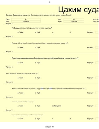 7




Санамж: Судалгааны хариултыг бөглөхдөө латин цагаан толгойн жижиг үсгээр бичнэ6
                                                                                       Цахим суда
Овог                            Б                                                      Нас       16            Мэргэжи
Нэр                           Цолмон                                                   Хүйс    Эрэгтэй         төрд ажи
Асуулт 1:

       Та бусдад ойлгомжтой ярихсан гэж хичээж явдаг уу?

                   a. Тийм                             b. Үгүй                  c.            d.         Хариулт

Асуулт 2:


       Сонсож байгаа хүнийхээ нас, боловсрол, соёлын түвшинд тохируулан ярьдаг уу?

                   a. Тийм                             b. Үгүй                                           Хариулт

Асуулт 3:



       Яриахаасаа өмнө санаа бодлоо яаж илэрхийлэхээ бодож төлөвлөдөг үү?

                   a. Тийм                             b. Үгүй                                           Хариулт

Асуулт 4:


Үзэл бодлоо та чөлөөтэй илэрхийлж чадах уу?

                   a. Тийм                             b. Үгүй                                           Хариулт

Асуулт 5:


       Хэрвээ сонсож байгаа хүн таньд асуулт тавихгүй байвал ? Бүгд ойлгомжтой байна гэж үздэг үү?

                   a. Тийм                             b. Үгүй                                           Хариулт

Асуулт 6:

       Та оновчтой, тодорхой цэгцтэй ярьж чаддаг уу?



                   a. Тийм                             b. Үгүй                  c.Магадгүй               Хариулт

Асуулт 7:

       Та ярих зүйлийнхээ дэс дараалал учир холбоог анхаарч ярьдаг уу?



                   a. Тийм                             b. Үгүй                  c.            d.         Хариулт



                                                                         Хуудас 31
 