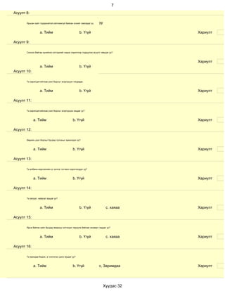 7
Асуулт 8:

       Ярьсан зүйл тодорхойгүй ойлгомжгүй байсан эсхийг лавладаг үү      уу

                   a. Тийм                             b. Үгүй                            Хариулт

Асуулт 9:

       Сонсож байгаа хүнийхээ сэтгэдлийг мэдэх зорилгоор тодруулах асуулт тавьдаг уу?



                                                                                          Хариулт
                   a. Тийм                             b. Үгүй
Асуулт 10:

       Та харилцагчийнхаа үзэл бодлыг эсэргүүцэл няцаадаг.



                   a. Тийм                             b. Үгүй                            Хариулт

Асуулт 11:

       Та харилцагчийнхаа үзэл бодлыг эсэргүүцэж няцдаг уу?



             a. Тийм                             b. Үгүй                                  Хариулт

Асуулт 12:

       Өөрийн үзэл бодлыг бусдад тулгахыг эрмэлздэг үү?



             a. Тийм                             b. Үгүй                                  Хариулт

Асуулт 13:

       Та албаны мэргэжлийн үг хэллэг тогтмол хэрэглэгддэг үү?



             a. Тийм                             b. Үгүй                                  Хариулт

Асуулт 14:

       Та эелдэг, найрсаг ярьдаг уу?



                   a. Тийм                             b. Үгүй                 с. хаяаа   Хариулт

Асуулт 15:

       Ярьж байгаа зүйл бусдад ямархуу сэтгэгдэл төрүүлж байгааг анзаарч чаддаг уу?



                   a. Тийм                             b. Үгүй                 с. хаяаа   Хариулт

Асуулт 16:

       Та ярихдаа бодож, үг хэллэгээ цэнж ярьдаг уу?



             a. Тийм                             b. Үгүй                 с, Заримдаа      Хариулт




                                                                              Хуудас 32
 