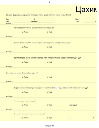 9




Санамж: Судалгааны хариултыг бөглөхдөө латин цагаан толгойн жижиг үсгээр бичнэ6
                                                                                                  Цахим
Овог                                             С                                                Нас            16
Нэр                                           Чинмөнх                                             Хүйс         Эрэгтэ
Асуулт 1:

            Та бусдад ойлгомжтой ярихсан гэж хичээж явдаг уу?

                            a. Тийм                                            b. Үгүй

Асуулт 2:


            Сонсож байгаа хүнийхээ нас, боловсрол, соёлын түвшинд тохируулан ярьдаг уу?

                            a. Тийм                                            b. Үгүй

Асуулт 3:



            Яриахаасаа өмнө санаа бодлоо яаж илэрхийлэхээ бодож төлөвлөдөг үү?

                            a. Тийм                                            b. Үгүй

Асуулт 4:


Үзэл бодлоо та чөлөөтэй илэрхийлж чадах уу?

                            a. Тийм                                            b. Үгүй

Асуулт 5:


            Хэрвээ сонсож байгаа хүн таньд асуулт тавихгүй байвал ? Бүгд ойлгомжтой байна гэж үздэг үү?

                            a. Тийм                                            b. Үгүй

Асуулт 6:

            Та оновчтой, тодорхой цэгцтэй ярьж чаддаг уу?



                            a. Тийм                                            b. Үгүй    c.Магадгүй

Асуулт 7:

            Та ярих зүйлийнхээ дэс дараалал учир холбоог анхаарч ярьдаг уу?



                            a. Тийм                                            b. Үгүй    c.              d.



                                                                              Хуудас 39
 