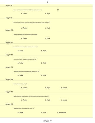 9
Асуулт 8:

             Ярьсан зүйл тодорхойгүй ойлгомжгүй байсан эсхийг лавладаг үү                     уу

                             a. Тийм                                             b. Үгүй

Асуулт 9:

             Сонсож байгаа хүнийхээ сэтгэдлийг мэдэх зорилгоор тодруулах асуулт тавьдаг уу?




                             a. Тийм                                             b. Үгүй
Асуулт 10:

             Та харилцагчийнхаа үзэл бодлыг эсэргүүцэл няцаадаг.



                             a. Тийм                                             b. Үгүй

Асуулт 11:

             Та харилцагчийнхаа үзэл бодлыг эсэргүүцэж няцдаг уу?



                      a. Тийм                                           b. Үгүй

Асуулт 12:

             Өөрийн үзэл бодлыг бусдад тулгахыг эрмэлздэг үү?



                      a. Тийм                                           b. Үгүй

Асуулт 13:

             Та албаны мэргэжлийн үг хэллэг тогтмол хэрэглэгддэг үү?



                      a. Тийм                                           b. Үгүй

Асуулт 14:

             Та эелдэг, найрсаг ярьдаг уу?



                             a. Тийм                                             b. Үгүй           с. хаяаа

Асуулт 15:

             Ярьж байгаа зүйл бусдад ямархуу сэтгэгдэл төрүүлж байгааг анзаарч чаддаг уу?



                             a. Тийм                                             b. Үгүй           с. хаяаа

Асуулт 16:

             Та ярихдаа бодож, үг хэллэгээ цэнж ярьдаг уу?



                      a. Тийм                                           b. Үгүй               с, Заримдаа




                                                                             Хуудас 40
 