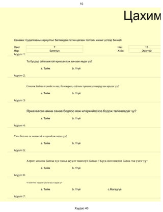 10




                                                                                          Цахим
Санамж: Судалгааны хариултыг бөглөхдөө латин цагаан толгойн жижиг үсгээр бичнэ6

Овог                                        Т                                        Нас            15
Нэр                                      Билгүүн                                     Хүйс         Эрэгтэй
Асуулт 1:

            Та бусдад ойлгомжтой ярихсан гэж хичээж явдаг уу?

                             a. Тийм                        b. Үгүй

Асуулт 2:


            Сонсож байгаа хүнийхээ нас, боловсрол, соёлын түвшинд тохируулан ярьдаг уу?

                             a. Тийм                        b. Үгүй

Асуулт 3:



            Яриахаасаа өмнө санаа бодлоо яаж илэрхийлэхээ бодож төлөвлөдөг үү?

                             a. Тийм                        b. Үгүй

Асуулт 4:


Үзэл бодлоо та чөлөөтэй илэрхийлж чадах уу?

                             a. Тийм                        b. Үгүй

Асуулт 5:


            Хэрвээ сонсож байгаа хүн таньд асуулт тавихгүй байвал ? Бүгд ойлгомжтой байна гэж үздэг үү?

                             a. Тийм                        b. Үгүй

Асуулт 6:

            Та оновчтой, тодорхой цэгцтэй ярьж чаддаг уу?



                             a. Тийм                        b. Үгүй          c.Магадгүй

Асуулт 7:



                                                              Хуудас 43
 