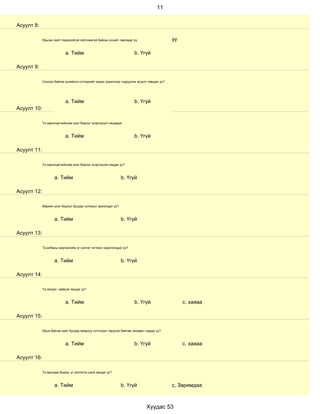 11


Асуулт 8:

             Ярьсан зүйл тодорхойгүй ойлгомжгүй байсан эсхийг лавладаг үү                     уу

                            a. Тийм                                     b. Үгүй

Асуулт 9:

             Сонсож байгаа хүнийхээ сэтгэдлийг мэдэх зорилгоор тодруулах асуулт тавьдаг уу?




                            a. Тийм                                     b. Үгүй
Асуулт 10:

             Та харилцагчийнхаа үзэл бодлыг эсэргүүцэл няцаадаг.



                            a. Тийм                                     b. Үгүй

Асуулт 11:

             Та харилцагчийнхаа үзэл бодлыг эсэргүүцэж няцдаг уу?



                     a. Тийм                                    b. Үгүй

Асуулт 12:

             Өөрийн үзэл бодлыг бусдад тулгахыг эрмэлздэг үү?



                     a. Тийм                                    b. Үгүй

Асуулт 13:

             Та албаны мэргэжлийн үг хэллэг тогтмол хэрэглэгддэг үү?



                     a. Тийм                                    b. Үгүй

Асуулт 14:

             Та эелдэг, найрсаг ярьдаг уу?



                            a. Тийм                                     b. Үгүй                    с. хаяаа

Асуулт 15:

             Ярьж байгаа зүйл бусдад ямархуу сэтгэгдэл төрүүлж байгааг анзаарч чаддаг уу?



                            a. Тийм                                     b. Үгүй                    с. хаяаа

Асуулт 16:

             Та ярихдаа бодож, үг хэллэгээ цэнж ярьдаг уу?



                     a. Тийм                                    b. Үгүй                       с, Заримдаа



                                                                               Хуудас 53
 