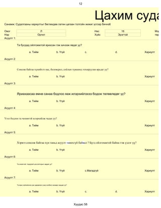 12




Санамж: Судалгааны хариултыг бөглөхдөө латин цагаан толгойн жижиг үсгээр бичнэ6
                                                                                             Цахим суда
Овог                                    Л                                                    Нас           16            Мэргэ
Нэр                                   Оргил                                                  Хүйс        Эрэгтэй         төрд
Асуулт 1:

            Та бусдад ойлгомжтой ярихсан гэж хичээж явдаг уу?

                           a. Тийм                           b. Үгүй                  c.            d.             Хариулт

Асуулт 2:


            Сонсож байгаа хүнийхээ нас, боловсрол, соёлын түвшинд тохируулан ярьдаг уу?

                           a. Тийм                           b. Үгүй                                               Хариулт

Асуулт 3:



            Яриахаасаа өмнө санаа бодлоо яаж илэрхийлэхээ бодож төлөвлөдөг үү?

                           a. Тийм                           b. Үгүй                                               Хариулт

Асуулт 4:


Үзэл бодлоо та чөлөөтэй илэрхийлж чадах уу?

                           a. Тийм                           b. Үгүй                                               Хариулт

Асуулт 5:


            Хэрвээ сонсож байгаа хүн таньд асуулт тавихгүй байвал ? Бүгд ойлгомжтой байна гэж үздэг үү?

                           a. Тийм                           b. Үгүй                                               Хариулт

Асуулт 6:

            Та оновчтой, тодорхой цэгцтэй ярьж чаддаг уу?



                           a. Тийм                           b. Үгүй                  c.Магадгүй                   Хариулт

Асуулт 7:

            Та ярих зүйлийнхээ дэс дараалал учир холбоог анхаарч ярьдаг уу?



                           a. Тийм                           b. Үгүй                  c.            d.             Хариулт



                                                                              Хуудас 58
 