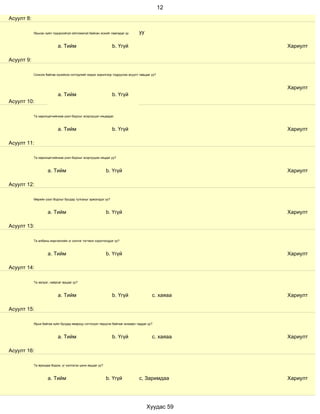 12
Асуулт 8:

            Ярьсан зүйл тодорхойгүй ойлгомжгүй байсан эсхийг лавладаг үү       уу

                           a. Тийм                             b. Үгүй                            Хариулт

Асуулт 9:

            Сонсож байгаа хүнийхээ сэтгэдлийг мэдэх зорилгоор тодруулах асуулт тавьдаг уу?



                                                                                                  Хариулт
                           a. Тийм                             b. Үгүй
Асуулт 10:

            Та харилцагчийнхаа үзэл бодлыг эсэргүүцэл няцаадаг.



                           a. Тийм                             b. Үгүй                            Хариулт

Асуулт 11:

            Та харилцагчийнхаа үзэл бодлыг эсэргүүцэж няцдаг уу?



                     a. Тийм                                b. Үгүй                               Хариулт

Асуулт 12:

            Өөрийн үзэл бодлыг бусдад тулгахыг эрмэлздэг үү?



                     a. Тийм                                b. Үгүй                               Хариулт

Асуулт 13:

            Та албаны мэргэжлийн үг хэллэг тогтмол хэрэглэгддэг үү?



                     a. Тийм                                b. Үгүй                               Хариулт

Асуулт 14:

            Та эелдэг, найрсаг ярьдаг уу?



                           a. Тийм                             b. Үгүй                 с. хаяаа   Хариулт

Асуулт 15:

            Ярьж байгаа зүйл бусдад ямархуу сэтгэгдэл төрүүлж байгааг анзаарч чаддаг уу?



                           a. Тийм                             b. Үгүй                 с. хаяаа   Хариулт

Асуулт 16:

            Та ярихдаа бодож, үг хэллэгээ цэнж ярьдаг уу?



                     a. Тийм                                b. Үгүй            с, Заримдаа        Хариулт




                                                                                    Хуудас 59
 