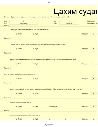 13




Санамж: Судалгааны хариултыг бөглөхдөө латин цагаан толгойн жижиг үсгээр бичнэ6
                                                                                     Цахим судал
Овог                            С                                                    Нас           16            Мэргэжил
Нэр                         Бат Очир                                                 Хүйс        Эрэгтэй         төрд ажилсан ж
Асуулт 1:

       Та бусдад ойлгомжтой ярихсан гэж хичээж явдаг уу?

                    a. Тийм                            b. Үгүй                                             Хариулт      a

Асуулт 2:


       Сонсож байгаа хүнийхээ нас, боловсрол, соёлын түвшинд тохируулан ярьдаг уу?

                    a. Тийм                            b. Үгүй                                             Хариулт      b

Асуулт 3:



       Яриахаасаа өмнө санаа бодлоо яаж илэрхийлэхээ бодож төлөвлөдөг үү?

                    a. Тийм                            b. Үгүй                                             Хариулт      a

Асуулт 4:


Үзэл бодлоо та чөлөөтэй илэрхийлж чадах уу?

                    a. Тийм                            b. Үгүй                                             Хариулт      b

Асуулт 5:


       Хэрвээ сонсож байгаа хүн таньд асуулт тавихгүй байвал ? Бүгд ойлгомжтой байна гэж үздэг үү?

                    a. Тийм                            b. Үгүй                                             Хариулт      а

Асуулт 6:

       Та оновчтой, тодорхой цэгцтэй ярьж чаддаг уу?



                    a. Тийм                            b. Үгүй               c.Магадгүй                    Хариулт      b

Асуулт 7:

       Та ярих зүйлийнхээ дэс дараалал учир холбоог анхаарч ярьдаг уу?



                    a. Тийм                            b. Үгүй               c.             d.             Хариулт      a


                                                                         Хуудас 62
 