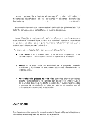 Nuestra metodología se basa en el trato de niño a niño, individualizado,
haciéndoles responsables de sus decisiones y acciones facilitándoles
herramientas                     para                         conseguirlo.


   El convencimiento de que pueden mejorar dentro de sus posibilidades y por
lo tanto, como docentes les facilitamos el máximo de recursos.



 La participación e implicación de todos los alumnos y maestro para que
conjuntamente podamos llevar a cabo esta actividad propuesta, intentando
no perder el eje básico para seguir adelante: la motivación y diversión, junto
con el aprendizaje colectivo y dinámico.

Pretendemos con todo lo dicho con anterioridad lo siguiente:

      Participación: con la intervención de las distintas actividades de la
       unidad didáctica intentaremos favorecer y estimular al alumnado.




      Activa: los alumnos serán los implicados en el proyecto, además
       elaborarán y ejecutarán las actividades propuestas. Implicándolos en
       todo lo posible.




      Adecuadas a los proceso de Fedd-Back: debemos estar en contactos
       directo con la realidad y sus cambios, con los procesos en la evolución
       de la unidad didáctica ,mediante técnicas de evaluación planificadas
       y cambiar la metodología en caso de que se compruebe que el
       proceso tiene problemas en su desarrollo.




ACTIVIDADES:


Puesto que consideramos este tema de carácter trasversal las actividades que
incluiremos formaran partes de distintas áreas/materias.
 