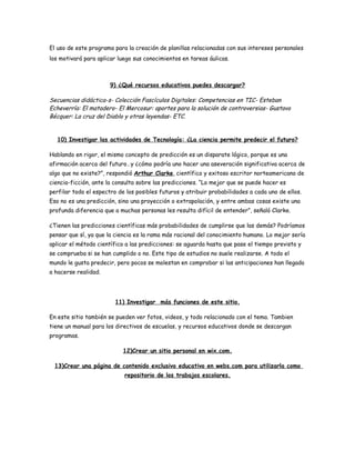 El uso de este programa para la creación de planillas relacionadas con sus intereses personales
los motivará para aplicar luego sus conocimientos en tareas áulicas.



                       9) ¿Qué recursos educativos puedes descargar?

Secuencias didáctica-s- Colección Fascículos Digitales: Competencias en TIC- Esteban
Echeverría: El matadero- El Mercosur: aportes para la solución de controversias- Gustavo
Bécquer: La cruz del Diablo y otras leyendas- ETC.


  10) Investigar las actividades de Tecnología: ¿La ciencia permite predecir el futuro?

Hablando en rigor, el mismo concepto de predicción es un disparate lógico, porque es una
afirmación acerca del futuro…y ¿cómo podría uno hacer una aseveración significativa acerca de
algo que no existe?”, respondió Arthur Clarke, científico y exitoso escritor norteamericano de
ciencia-ficción, ante la consulta sobre las predicciones. “Lo mejor que se puede hacer es
perfilar todo el espectro de los posibles futuros y atribuir probabilidades a cada uno de ellos.
Eso no es una predicción, sino una proyección o extrapolación, y entre ambas cosas existe una
profunda diferencia que a muchas personas les resulta difícil de entender”, señaló Clarke.

¿Tienen las predicciones científicas más probabilidades de cumplirse que las demás? Podríamos
pensar que sí, ya que la ciencia es la rama más racional del conocimiento humano. Lo mejor sería
aplicar el método científico a las predicciones: se aguarda hasta que pase el tiempo previsto y
se comprueba si se han cumplido o no. Este tipo de estudios no suele realizarse. A todo el
mundo le gusta predecir, pero pocos se molestan en comprobar si las anticipaciones han llegado
a hacerse realidad.




                         11) Investigar más funciones de este sitio.

En este sitio también se pueden ver fotos, videos, y todo relacionado con el tema. Tambien
tiene un manual para los directivos de escuelas, y recursos educativos donde se descargan
programas.

                            12)Crear un sitio personal en wix.com.

 13)Crear una página de contenido exclusivo educativo en webs.com para utilizarla como
                            repositorio de los trabajos escolares.
 