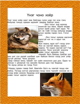 Үнэг чоно хоёр
Үнэг чоно хоёр хамт явж байгаад гүзээ шар тос олж гэнэ.
Хоёулаа тэнцүү хувааж идэхийг завдаж байтал чоно:
                                    -Энэ тосыг энд идэхэд
                              зохисгүй хүн явна. Харин өндөр
                              уулын орой дээр гарч идье. Чи
                              авч яв гэв6 тэгээд хоёулаа өндөр
                              уулын оройд гарав гэнэ. Гэтэл
                              үнэг;
                                     -Энэ тосыг хувааж идсэний
                              хэрэггүй нэг нь л идье гэв.
                              Чоно:
                              -Хэн маань идэх вэ? гэхэд үнэг:
                              -Хэн ах настай маань идвэл
                              таарна. Чи хэдэн настай вэ? Гэж
                              асуулаа. Чоно үнэгийг мэхэлж
                              өнөөх тосыг идэхийн тулд:
                              -Намайг бага байхад сүмбэр уул
дов шиг сүн далай шалбааг шиг байсан билээ гэхэд үнэг учир
зүггүй уйллаа. Чоно дотроо:
-Шар гайхал минь чамайг нэг сайн мэхэллээ дээ дээ. Одоо чи
уйлсан ч уйлаагүй тос минийх болсон доо гэж бодоод:
-Чи юунд уйлаа вэ гэхэд Үнэг:
-Надад гурван гавар бий. Хамгийн бага нь чамтай чацуу юм
байна. Тэгээд сэтгэл уярчихлаа гэхэд чоно түүнийг сонсож их л
ичээд өлөн хоосон буцахад үнэг
өнөөх тосыг цадтал иджээ.
 