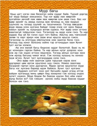 Муур багш
 Урьд цагт нэгэн лам бясалгал хийж суудаг байв. Түүний дэргэд
нэг муур байдаг юмсанжээ. Тэр нэг өдөр лам хөөргийг
хулгайлан авчээ6 лам хөөж явж хөөргөө олж авав гэнэ. Бас нэг
өдөр эрхийг нь аваад нүхэнд орж явчихад нь лам муурын
сүүлнээс нь татаад сүүлийг нь тасалчихжээ. Тэгээд хөөгдсөн
муур яваад олон хулгана байдаг газар очиж нэг орон барьж
ламын эрхийг нь хүзүүндээ өлгөж суужээ. Нэг өдөр олон огтоно
хавитахгүй тойрцгоож гэнэ. Тэгэхлээр нь муур хэлж гэнэ. Та нар
надаас бүү ай би гэлэн суул гэгч байна. Амьтны амь тэвчсэний
төлөө та нарт ариун ном зааж өгье ирцгээ ирцгээ гэжээ.
Тэгэхлээр нь оготнууд ойртоцгоож ном заалгах болж гэнэ.
Нэлээд хэд хоног болсоны хойно тэр огтонуудын хаан Хүчит
туст ингэж хэлжээ.
     -Аа энэ манай багш биднээс иддэг бололтой. Баас нь яс
үс холилдон гарсан байна. Та нар айлын нутаг дээрээс хонх
олж ир гэж хэдэн огтоно явуулжээ. Тэгээд айлын нутгаас хонх
олж ирээд багшид чимэг өгье. Гэж хэлээд хүзүүнд нь хонхоо
зүүж өгчээ. Хүчит туст хулганууддаа хэлж гэнэ.
      -Энэ өдөр ном заалгаж цувж гарцгаая хэрэв хонх
дуугарвал цөм иргэж орцгооно шүү гэжээ. Номоо заалгаад
бүгдэрэй гартал хонх дуугарчээ. Яаран эргэж орцгоотол муур
багш нэг хулгана бариад идэж байжээ. Хүчит туст хулгана:
       -Хуурамч сэтгэлт чоно мэт багшийн худал үгэнд итгэж
хайран хулганууд минь цөөрч бид хохирлоо гэж хэлээд ондоо
нутагт нүүжээ. Муур бодож би баасаа нуусан бол ийм хэрэг
юунд болох вэ? гэж гэмшин үүнээс хойш муур баасаа нуудаг
болсон юм гэнэ.
 