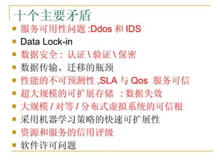 十个主要矛盾 <ul><li>服务可用性问题 :Ddos 和 IDS </li></ul><ul><li>Data Lock-in </li></ul><ul><li>数据安全 :  认证 验证 保密 </li></ul><ul><li>数据传...