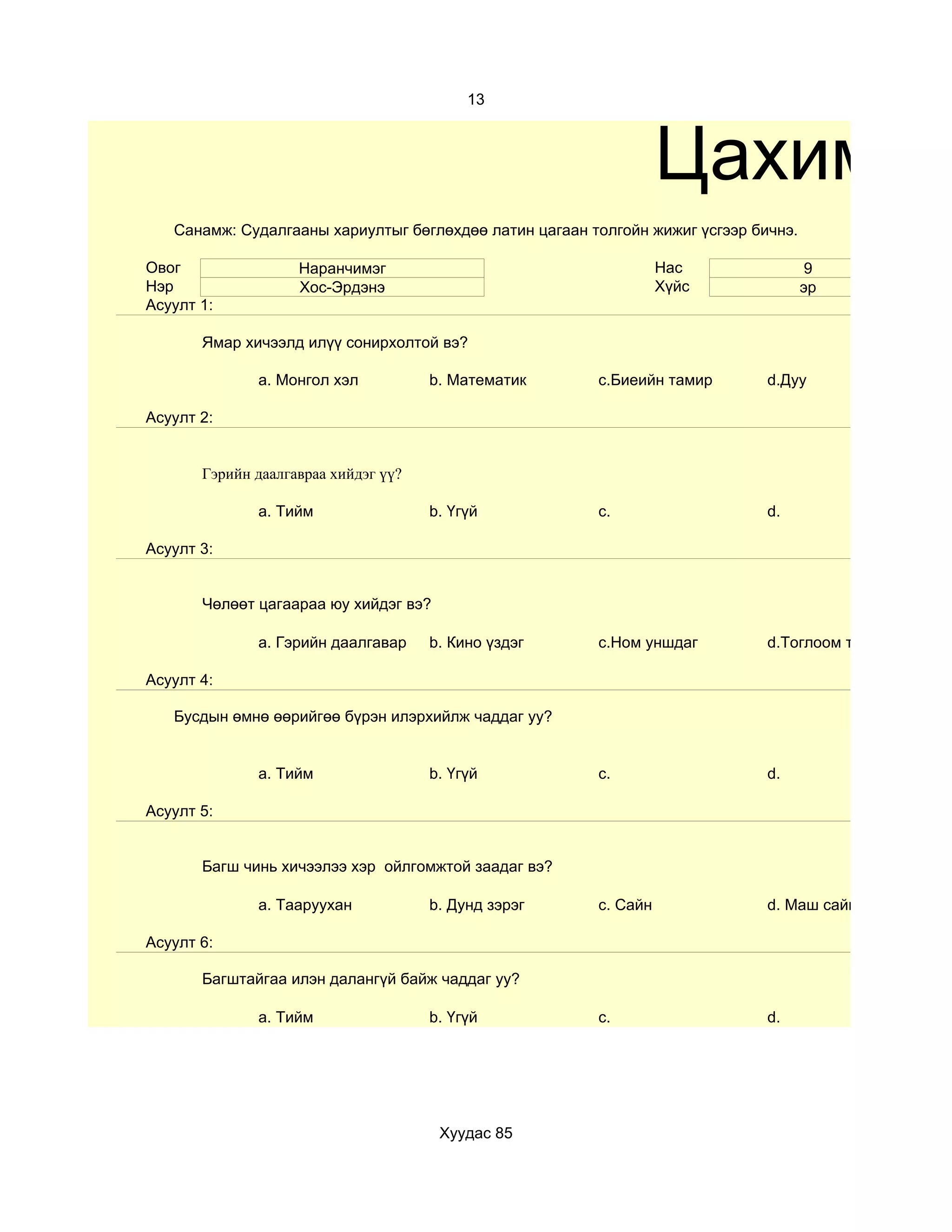13



                                                                  Цахим су
   Санамж: Судалгааны хариултыг бөглөхдөө латин цагаан толгойн жижиг үсгээр бичнэ.

Овог                Наранчимэг                                    Нас                 9
Нэр                 Хос-Эрдэнэ                                    Хүйс               эр
Асуулт 1:

       Ямар хичээлд илүү сонирхолтой вэ?

              a. Монгол хэл           b. Математик      c.Биеийн тамир        d.Дуу

Асуулт 2:


       Гэрийн даалгавраа хийдэг үү?

              a. Тийм                 b. Үгүй           c.                    d.

Асуулт 3:


       Чөлөөт цагаараа юу хийдэг вэ?

              a. Гэрийн даалгавар     b. Кино үздэг     c.Ном уншдаг          d.Тоглоом тоглодог

Асуулт 4:

   Бусдын өмнө өөрийгөө бүрэн илэрхийлж чаддаг уу?


              a. Тийм                 b. Үгүй           c.                    d.

Асуулт 5:


       Багш чинь хичээлээ хэр ойлгомжтой заадаг вэ?

              a. Тааруухан            b. Дунд зэрэг     c. Сайн               d. Маш сайн

Асуулт 6:

       Багштайгаа илэн далангүй байж чаддаг уу?

              a. Тийм                 b. Үгүй           c.                    d.




                                       Хуудас 85
 
