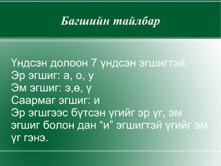 Багшийн тайлбар Үндсэн долоон 7 үндсэн эгшигтэй. Эр эгшиг: а, о, у Эм эгшиг: э,ө, ү Саармаг эгшиг: и Эр эгшгээс бүтсэн үгийг эр үг, эм эгшиг болон дан “и” эгшигтэй үгийг эм үг гэнэ. 