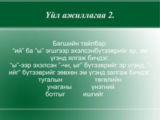 Үйл ажиллагаа 2. Багшийн тайлбар: “ий” ба ”ы” эгшгээр эхэлсэнбүтээврийг эр, эм үгэнд ялгаж бичдэг. “ы”-ээр эхэлсэн ”-чн, ыг” бүтээврийг эр үгэнд, “-ийг” бүтээврийг зөвхөн эм үгэнд залгаж бичдэг. тугалын  төгөлийн унаганы  үнэгний ботгыг  ишгийг  