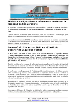 Ministros del Ejecutivo se reúnen este martes en la
localidad de San Jerónimo
El encuentro de funcionarios provinciales, se desarrollará a partir de las 10:00 de la mañana
en la hostería de la localidad de San Jerónimo, situada a 27 kilómetros de la ciudad de San
Luis.

Como es habitual, el encuentro estará encabezado por el jefe de Gabinete, Claudio Poggi, quien
además es el responsable de la coordinación y realización de las reuniones.

La reunión comenzará a las 10:00 de la mañana y una vez terminada, los ministros realizarán a las
12:00 del mediodía una conferencia de prensa, donde detallarán los temas tratados y anunciarán
acciones a ejecutar en la Provincia.

Comenzó el ciclo lectivo 2011 en el Instituto
Superior de Seguridad Pública
El 8 de abril a las 11:00, se llevó a cabo en el Instituto Superior de Seguridad Pública
“Coronel Juan Pascual Pringles” el acto de inicio del Ciclo Lectivo Año 2011, mediante una
formación en la Plaza de Armas “Héroes Puntanos” conformada por los Cadetes de Tercero,
Segundo y los ingresantes de Primer año, de la Técnicatura Superior en Seguridad Pública
que se dicta en este Instituto.

También participaron los cursantes de la Escuela Superior para Personal Jerárquico de Seguridad.
Se contó con la presencia del Ministro de Educación de la Provincia, Dr. Marcelo Sosa,
autoridades provinciales, de la Policía de la Provincia, Cuerpo Docente y familiares del alumnado.

Se confirmaron a los Dragoneantes de 3º Año ascendidos condicionalmente a fin del año pasado y
a los abanderados y escoltas, como así también se efectuaron nuevos ascensos. También se
recibieron a los 91 aspirantes que a partir de ahora serán Cadetes de 1º Año. Se reconoció a un
integrante del Instituto que pasó a situación de retiro, como así también se dio inicio formal a las
actividades académicas del Instituto.

Seguidamente el Rector del Instituto, hizo uso de la palabra refiriéndose a las actividades de la
Técnicatura, los diferentes Cursos de Capacitación y Actualización que se le brinda a los Policías
en Actividad, como así también a toda la actividad educativa que se desarrolla en aras de la
Seguridad de la Provincia.

Como cierre, el Ministro de Educación se dirigió a los cadetes, cursantes y familiares presentes,
resaltando la tarea de de profesionalizar al funcionario público afectado a la Seguridad.



                                 TEL: (02652) 452000 INT: 3048
                                MAIL: prensagubsl@yahoo.com.ar
 
