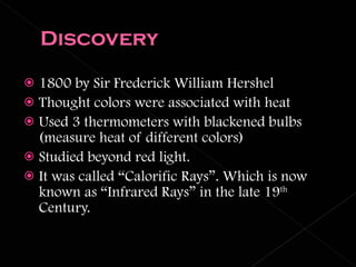 1800 by Sir Frederick William Hershel Thought colors were associated with heat Used 3 thermometers with blackened bulbs (measure heat of different colors) Studied beyond red light. It was called “Calorific Rays”. Which is now known as “Infrared Rays” in the late 19 th  Century. 