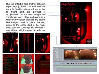 The use of text is also another coherent aspect of my product, as I’ve used the same font and consistent colours so that its fluent and the product is recognisable. I’ve also used images that compliment each other and work as a whole in my digipak and also my advert. The images used in them are very similar to the shots used in the music video and the colouring and contrast is very similar which creates an effective combination.