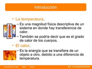 La temperatura . Es una magnitud física descriptiva de un sistema en donde hay transferencia de calor. También se podría decir que es el grado de calor de los cuerpos. El  c alor . Es la energía que se transfiere de un objeto a otro ,  debido a una diferencia de temperatura. Introducción 