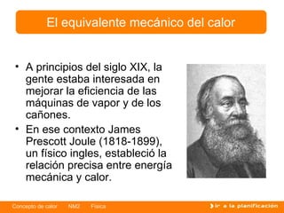A principios del siglo XIX, la gente estaba interesada en mejorar la eficiencia de las máquinas de vapor y de los cañones. En ese contexto James Prescott Joule (1818-1899), un físico ingles, estableció la relación precisa entre energía mecánica y calor. El equivalente mecánico del calor 