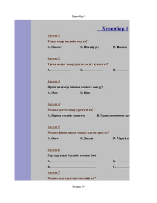 Хувилбар1




                                                                    Хувилбар 1
Асуулт 1
Улиас ямар төрлийн мод вэ? 
А. Навчит                                Б. Шилмүүст                      В. Ногоон 


Асуулт 2
Ургаа модыг ямар үндсэн хэсэгт хуваах вэ? 
А. ........................              Б. .........................     В. .......................


Асуулт 3
Ирмэг нь цэвэр банзны элемент мөн үү? 
А. Мөн                                   Б. Биш 


Асуулт 4
Модны холтос ямар үүрэгтэй вэ? 
А. Нарны гэрлийг шингээх                                        Б. Гадны нөлөөнөөс хамгаалах 


Асуулт 5
Модны физик шинж чанарт аль нь орох вэ? 
А. Өнгө                                  Б. Долон                         В. Муруйлт 


Асуулт 6
Гар харуулын бүтцийг тоочиж бич 
А. ..........................................................             Б. .....................................................
В. ..........................................................             Г. .....................................................
Асуулт 7
Модны хадгалалтын гэмтлийг ол? 

                               Хуудас 14
 