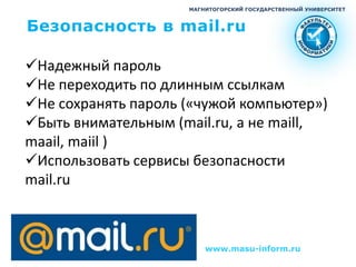 МАГНИТОГОРСКИЙ ГОСУДАРСТВЕННЫЙ УНИВЕРСИТЕТ



Безопасность в mail.ru

Надежный пароль
Не переходить по длинным ссылкам
Не сохранять пароль («чужой компьютер»)
Быть внимательным (mail.ru, а не maill,
maail, maiil )
Использовать сервисы безопасности
mail.ru



                         www.masu-inform.ru
 