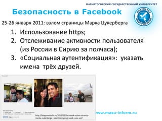 МАГНИТОГОРСКИЙ ГОСУДАРСТВЕННЫЙ УНИВЕРСИТЕТ



    Безопасность в Facebook
25-26 января 2011: взлом страницы Марка Цукерберга
   1. Использование https;
   2. Отслеживание активности пользователя
      (из России в Сирию за полчаса);
   3. «Социальная аутентификация»: указать
      имена трёх друзей.




                                                                       www.masu-inform.ru
             http://blogomelochi.ru/2011/01/facebook-vzlom-stranicy-
             marka-cukerberga-i-zashhishhyonyj-vxod-v-soc-set/
 