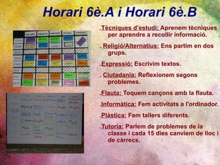 Horari 6è.A i Horari 6è.B
         .Tècniques d’estudi: Aprenem tècniques
            per aprendre a recollir informació.
         . Religió/Alternatius: Ens partim en dos
            grups.
         .Expressió: Escrivim textos.
         . Ciutadania: Reflexionem segons
            problemes.
         .Flauta: Toquem cançons amb la flauta.
         .Informàtica: Fem activitats a l'ordinador.
         .Plàstica: Fem tallers diferents.
         .Tutoria: Parlem de problemes de la
            classe i cada 15 dies canviem de lloc i
            de càrrecs.
 
