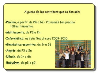 Algunes de les activitats que es fan són:


-Piscina, a partir de P4 a 6è i P3 només fan piscina
    l'últim trimestre

-Multiesports, de P3 a 2n

-Informàtica, es feia fins al curs 2009-2010

-Gimnàstica esportiva, de 1r a 6è

-Anglès, de P3 a 2n

-Dibuix, de 1r a 6è

-BabyGym, de p3 a p5
 