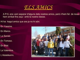 ELS AMICS
  A P-5, ens vam separar d'alguns dels nostres amics, però n'hem fet de nous i
  hem arribat fins aquí amb la nostra classe.

Hi ha hagut amics que ara ja no hi són:

En Yassine.

En Marco.

La Sanae.

En Tomasz.

En Bilal.

La Valentina.

L’Abdelkarim.
 