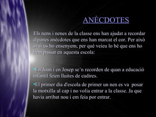ANÈCDOTES
Els nens i nenes de la classe ens han ajudat a recordar
algunes anècdotes que ens han marcat el cor. Per això
avui us ho ensenyem, per què veieu lo bé que ens ho
hem passat en aquesta escola:



 En Joan i en Josep se’n recorden de quan a educació
infantil feien lluites de cadires.

 El primer dia d'escola de primer un nen es va posar
la motxilla al cap i no volia entrar a la classe. Ja que
havia arribat nou i em feia por entrar.
 