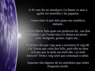 A 5è vam fer un simulacre i la Sanae va anar a
        agafar les motxilles i les jaquetes.

   A parvulari el pati dels grans ens semblava
                     immens.

A 5è la Maria Sala quan ens portàvem bé , ens feia
  enigmes i qui l'endevinava li donava un premi
        com: bolígrafs, gomes, regles etc...

El primer dia que vaig anar a secretaria li vaig dir
 a la Teresa que volia dos fulls, però ella no hem
    veia per que la taula era molt alta i jo molt
baixeta!! Doncs vaig tenir que començar a saltar.

Aquestes són algunes de les anècdotes que tenim
               d'aquesta escola.
 