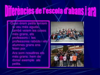 · Quan érem petits teníem
   la veu més aguda,
   també veiem les coses
   més grans, els
   professors i les
   professores rabiüts i els
   alumnes grans ens
   feien por.
   Ara som nosaltres els
   més grans: hem de
   donar exemple als
   petits.
 