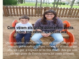 Com vèiem els grans quan érem petits
    i com ens veuen els petits ara


Quan nosaltres érem petits vèiem els grans com un gran
 exemple per nosaltres,sempre volíem fer el mateix que
 ells, tot i que a vegades se’ns feia difícil. Ara que som
   els més grans de l'escola veiem les coses diferents.
 