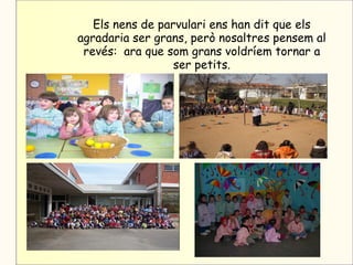 Els nens de parvulari ens han dit que els
agradaria ser grans, però nosaltres pensem al
 revés: ara que som grans voldríem tornar a
                  ser petits.
 