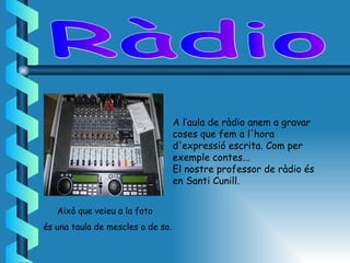 A l’aula de ràdio anem a gravar
                                   coses que fem a l'hora
                                   d'expressió escrita. Com per
                                   exemple contes...
                                   El nostre professor de ràdio és
                                   en Santi Cunill.


   Això que veieu a la foto
és una taula de mescles o de so.
 