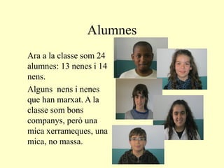 Alumnes
Ara a la classe som 24
alumnes: 13 nenes i 14
nens.
Alguns nens i nenes
que han marxat. A la
classe som bons
companys, però una
mica xerrameques, una
mica, no massa.
 