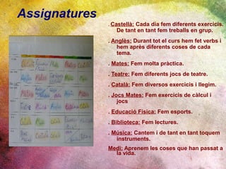 Assignatures
               . Castellà:
                         Cada dia fem diferents exercicis.
                  De tant en tant fem treballs en grup.
               . Anglès: Durant tot el curs hem fet verbs i
                  hem après diferents coses de cada
                  tema.
               . Mates: Fem molta pràctica.
               . Teatre: Fem diferents jocs de teatre.
               . Català: Fem diversos exercicis i llegim.
               . Jocs Mates: Fem exercicis de càlcul i
                   jocs
               . Educació Física: Fem esports.
               . Biblioteca: Fem lectures.
               . Música: Cantem i de tant en tant toquem
                  instruments.
               Medi: Aprenem les coses que han passat a
                 la vida.
 