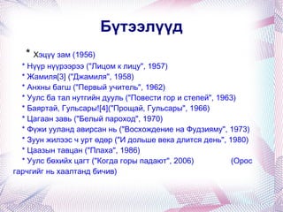 *  Х эцүү зам (1956) * Нүүр нүүрээрээ ("Лицом к лицу", 1957) * Жамиля[3] ("Джамиля", 1958) * Анхны багш ("Первый учитель", 1962) * Уулс ба тал нутгийн дууль ("Повести гор и степей", 1963) * Баяртай, Гульсары![4]("Прощай, Гульсары", 1966) * Цагаан завь ("Белый пароход", 1970) * Фүжи ууланд авирсан нь ("Восхождение на Фудзияму", 1973) * Зуун жилээс ч урт өдөр ("И дольше века длится день", 1980) * Цаазын тавцан ("Плаха", 1986) * Уулс бөхийх цагт ("Когда горы падают", 2006)  (Орос гарчгийг нь хаалтанд бичив) Бүтээлүүд 