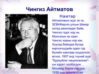 Чингиз Айтматов Айтматовын эцэг эх нь ЗСБНКиргиз улсын  Шекер  хотод ажилладаг байв. Чингиз гэдэг нэр нь Монголын их хаан  Чингис хааны  нэр юм. Хүүхэд байхдаа бусад киргизчүүдийн адил гэр бүлийн хамтаар нүүдэллэн өсчээ. 1937 онд түүний эцэг " буржуйлаг национализм "-ын хэрэгт холбогдон Москвад баривчлагдаж, 1938 онд цаазлагдсан байна. [1] Намтар 