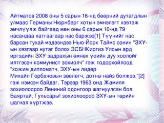 Айтматов 2008 оны 5 сарын 16-нд  бөөрний дутагдлын  улмаас  Германы   Нюрнберг  хотын эмнэлэгт хэвтэж эмчлүүлж байгаад мөн оны 6 сарын 10-нд 79 насандаа  хатгаагаар  нас баржээ [1]  Түүнийг нас барсан тухай мэдээндээ  Нью-Йорк Таймс  сонин "ЗХУ-ын хязгаар нутаг болох ЗСБНКиргиз Улсын ард иргэдийн ЗХУ задрахын өмнөх үеийн дуу хоолойг илтгэсэн коммунист зохиолч" гэж тодорхойлоод "хожим дипломатч,  ЗХУ -ын лидер  Михайл Горбачевын  зөвлөгч, дотны найз болжээ." [2]  гэж нэмсэн байдаг. Тэрээр 1963 онд Жамиля зохиолоороо  Лениний одонгоор  шагнуулсан бол Баяртай, Гульсары! зохиолоороо ЗХУ-ын төрийн шагнал хүртжээ. 