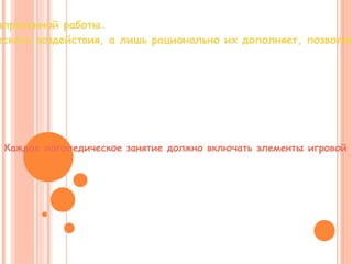 Игра сочетается с серьезным трудом, способствует интенсификации напряженной работы.  Она не заменяет полностью традиционных форм и методов логопедического воздействия, а лишь рационально их дополняет, позволяя при этом более эффективно достигать поставленных целей и задач. Использование игровых форм на занятии снимает психологическую утомляемость, мобилизует умственные усилия детей, прививает навыки самодисциплины, создает обстановку радости. Каждое логопедическое занятие должно включать элементы игровой  деятельности. Оно должно быть эмоционально окрашено, должно привлекать ребенка, вызывать у него живой интерес, стимулировать на последующие успехи, порождать радостное ожидание новых игр. 