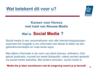 Wat betekent dit voor u?KansenvoorHorecamet inzet van Nieuwe MediaSocial Media11                  Wat is                                 ?Social media is een verzamelnaam voor alle internet-toepassingen waarmee het mogelijk is om informatie met elkaar te delen op een gebruiksvriendelijke en vaak leuke wijze. Niet alleen informatie in de vorm van tekst (nieuws, artikelen). Ook geluid (podcasts, muziek) en beeld (fotografie, video) worden gedeeld via social media websites. Met andere woorden, social media is:'Media die je laten socialiseren met de omgeving waarin je je bevindt'.