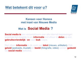 Wat betekent dit voor u?KansenvoorHorecamet inzet van Nieuwe MediaSocial Media12                  Wat is                                 ?Social media iseen verzamelnaam voor alle internet-toepassingen waarmee het mogelijk is om informatiemet elkaar te delenop een gebruiksvriendelijkeenvaak leukewijze. Niet alleen informatiein de vorm van tekst (nieuws, artikelen). Ook geluid (podcasts, muziek) enbeeld (fotografie, video) worden gedeeld viasocial media websites. 