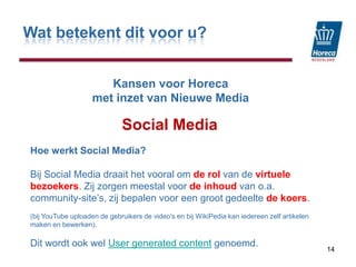 Wat betekent dit voor u?KansenvoorHorecamet inzet van Nieuwe MediaSocial Media14Hoe werkt Social Media?Bij Social Media draait het vooral om de rol van de virtuele bezoekers. Zij zorgen meestal voor de inhoud van o.a. community-site’s, zij bepalen voor een groot gedeelte de koers.(bij YouTube uploaden de gebruikers de video's en bij WikiPedia kan iedereen zelf artikelen maken en bewerken). Dit wordt ook wel User generated content genoemd. 