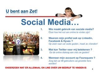 4U bent aan Zet!Social Media…Wie maakt gebruik van sociale media?Overhoe het nut van online te vinden zijn!Waarom mijn profiel ook op Linkedin, Facebook & Hyves ?             Op zoek naar uw vaste gasten, maak ze vrienden!Wat kan Twitter voor mij betekenen ? Ga de online dialoog aan met uw gasten!Wanneer mijn account op Foursquare ?Zorg dat uw 4# gebruikers uw grootste fans worden!??ONDERZOEK WAT ER ALLEMAAL ON LINE OVER UW BEDRIJF TE VINDEN IS 