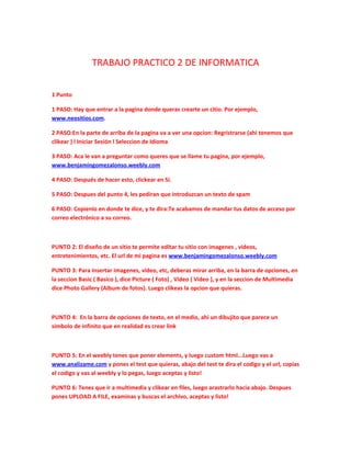 TRABAJO PRACTICO 2 DE INFORMATICA


1 Punto

1 PASO: Hay que entrar a la pagina donde queras crearte un citio. Por ejemplo,
www.neositios.com.

2 PASO:En la parte de arriba de la pagina va a ver una opcion: Regristrarse (ahi tenemos que
clikear ) l Iniciar Sesión l Seleccion de Idioma

3 PASO: Aca le van a preguntar como queres que se llame tu pagina, por ejemplo,
www.benjamingomezalonso.weebly.com

4 PASO: Después de hacer esto, clickear en Sí.

5 PASO: Despues del punto 4, les pediran que introduzcan un texto de spam

6 PASO: Copienlo en donde te dice, y te dira:Te acabamos de mandar tus datos de acceso por
correo electrónico a su correo.



PUNTO 2: El diseño de un sitio te permite editar tu sitio con imagenes , videos,
entretenimientos, etc. El url de mi pagina es www.benjamingomezalonso.weebly.com

PUNTO 3: Para insertar imagenes, video, etc, deberas mirar arriba, en la barra de opciones, en
la seccion Basic ( Basico ), dice Picture ( Foto) , Video ( Video ), y en la seccion de Multimedia
dice Photo Gallery (Album de fotos). Luego clikeas la opcion que quieras.



PUNTO 4: En la barra de opciones de texto, en el medio, ahi un dibujito que parece un
simbolo de infinito que en realidad es crear link



PUNTO 5: En el weebly tenes que poner elements, y luego custom html...Luego vas a
www.analizame.com y pones el test que quieras, abajo del test te dira el codigo y el url, copias
el codigo y vas al weebly y lo pegas, luego aceptas y listo!

PUNTO 6: Tenes que ir a multimedia y clikear en files, luego arastrarlo hacia abajo. Despues
pones UPLOAD A FILE, examinas y buscas el archivo, aceptas y listo!
 