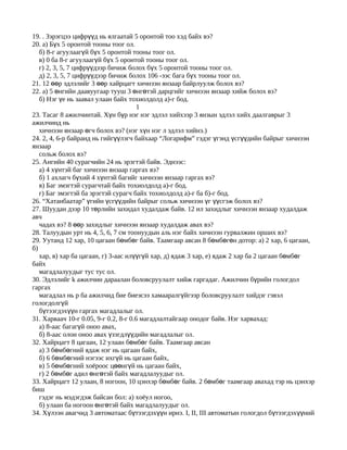 19. . Зэрэгцээ цифрүүд нь ялгаатай 5 оронтой тоо хэд байх вэ?
20. а) Бүх 5 оронтой тооны тоог ол.
   б) 8-г агуулаагүй бүх 5 оронтой тооны тоог ол.
   в) 0 ба 8-г агуулаагүй бүх 5 оронтой тооны тоог ол.
   г) 2, 3, 5, 7 цифрүүдээр бичиж болох бүх 5 оронтой тооны тоог ол.
   д) 2, 3, 5, 7 цифрүүдээр бичиж болох 106 -ээс бага бүх тооны тоог ол.
21. 12 өөр эдлэлийг 3 өөр хайрцагт хичнээн янзаар байрлуулж болох вэ?
22. а) 5 өнгийн даавуугаар тууш 3 өнгөтэй дарцгийг хичнээн янзаар хийж болох вэ?
   б) Нэг үе нь заавал улаан байх тохиолдолд а)-г бод.
                                      1
23. Тасаг 8 ажилчинтай. Хүн бүр нэг нэг эдлэл хийхээр 3 янзын эдлэл хийх даалгаврыг 3
ажилчинд нь
   хичнээн янзаар өгч болох вэ? (нэг хүн нэг л эдлэл хийнэ.)
24. 2, 4, 6-р байранд нь гийгүүлэгч байхаар “Логарифм” гэдэг үгэнд үсгүүдийн байрыг хичнээн
янзаар
   сольж болох вэ?
25. Ангийн 40 сурагчийн 24 нь эрэгтэй байв. Эднээс:
   а) 4 хүнтэй баг хичнээн янзаар гаргах вэ?
   б) 1 ахлагч бүхий 4 хүнтэй багийг хичнээн янзаар гаргах вэ?
   в) Баг эмэгтэй сурагчтай байх тохиолдолд а)-г бод.
   г) Баг эмэгтэй ба эрэгтэй сурагч байх тохиолдолд а)-г ба б)-г бод.
26. “Хатанбаатар” үгийн үсгүүдийн байрыг сольж хичнээн үг үүсгэж болох вэ?
27. Шуудан дээр 10 төрлийн захидал худалдаж байв. 12 ил захидлыг хичнээн янзаар худалдаж
авч
   чадах вэ? 8 өөр захидлыг хичнээн янзаар худалдаж авах вэ?
28. Талуудын урт нь 4, 5, 6, 7 см тоонуудын аль нэг байх хичнээн гурвалжин орших вэ?
29. Уутанд 12 хар, 10 цагаан бөмбөг байв. Таамгаар авсан 8 бөмбөгөн дотор: а) 2 хар, 6 цагаан,
б)
   хар, в) хар ба цагаан, г) 3-аас илүүгүй хар, д) ядаж 3 хар, е) ядаж 2 хар ба 2 цагаан бөмбөг
байх
   магадлалуудыг тус тус ол.
30. Эдлэлийг k ажилчин дараалан боловсруулалт хийж гаргадаг. Ажилчин бүрийн гологдол
гаргах
   магадлал нь p ба ажилчид бие биеэсээ хамааралгүйгээр боловсруулалт хийдэг гэвэл
гологдолгүй
   бүтээгдэхүүн гаргах магадлалыг ол.
31. Харваач 10-г 0.05, 9-г 0.2, 8-г 0.6 магадлалтайгаар онодог байв. Нэг харвахад:
   а) 8-аас багагүй оноо авах,
   б) 8-аас олон оноо авах үзэгдлүүдийн магадлалыг ол.
32. Хайрцагт 8 цагаан, 12 улаан бөмбөг байв. Таамгаар авсан
   а) 3 бөмбөгний ядаж нэг нь цагаан байх,
   б) 6 бөмбөгний нэгээс ихгүй нь цагаан байх,
   в) 5 бөмбөгний хоёроос цөөнгүй нь цагаан байх,
   г) 2 бөмбөг адил өнгөтэй байх магадлалуудыг ол.
33. Хайрцагт 12 улаан, 8 ногоон, 10 цэнхэр бөмбөг байв. 2 бөмбөг таамгаар авахад тэр нь цэнхэр
биш
   гэдэг нь мэдэгдэж байсан бол: а) хоёул ногоо,
   б) улаан ба ногоон өнгөтэй байх магадлалуудыг ол.
34. Хүлээн авагчид 3 автоматаас бүтээгдэхүүн ирнэ. I, II, III автоматын гологдол бүтээгдэхүүний
 