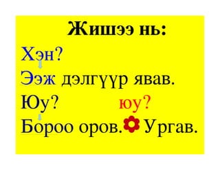             Жишээ нь:
 Хэн? 
 Ээж дэлгүүр явав.
 Юу?            юу?
 Бороо оров.    Ургав.
 