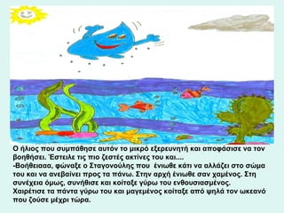 Ο ήλιος που συμπάθησε αυτόν το μικρό εξερευνητή και αποφάσισε να τον βοηθήσει. Έστειλε τις πιο ζεστές ακτίνες του και.... - B οήθειααα, φώναξε ο Σταγονούλης που  ένιωθε κάτι να αλλάζει στο σώμα του και να ανεβαίνει προς τα πάνω. Στην αρχή ένιωθε σαν χαμένος. Στη συνέχεια όμως, συνήθισε και κοίταξε γύρω του ενθουσιασμένος.  Χαιρέτισε τα πάντα γύρω του και μαγεμένος κοίταξε από ψηλά τον ωκεανό που ζούσε μέχρι τώρα. 