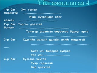 1-р баг:    Хүн гэмээ
мэдэхгүй     ....................................
                    Ичих нүүрэндээ элэг
наасан    ....................................
2-р баг: Торгон дээлтэй
боловч    ...............................................
                 Тэнэгэр ухаантан өөрөөсөө бурууг эрнэ
                  ............................................................
3-р баг:      Худгийн мэлхий далайн ихийг мэдэхгүй
                     .........................................................
.....
                     Биет хүн биеэрээ зүйрлэ
                     Үрт хүн..........................
4-р баг:      Хулгана чихтэй
                     Үхэр гэдэстэй
                     Бар цээжтэй
                  ................................................
 